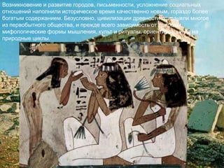 Возникновение и развитие городов, письменности, усложнение социальных
отношений наполнили историческое время качественно новым, гораздо более
богатым содержанием. Безусловно, цивилизации древности сохраняли многое
из первобытного общества, и прежде всего зависимость от природы,
мифологические формы мышления, культ и ритуалы, ориентированные на
природные циклы.
 