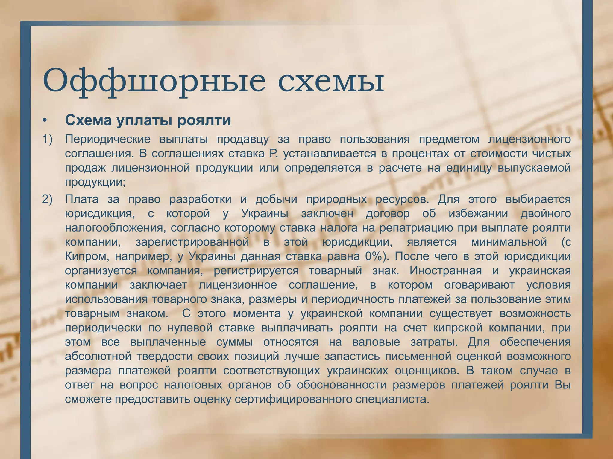 Оффшорные схемы
•    Схема уплаты роялти
1)   Периодические выплаты продавцу за право пользования предметом лицензионного
     соглашения. В соглашениях ставка Р. устанавливается в процентах от стоимости чистых
     продаж лицензионной продукции или определяется в расчете на единицу выпускаемой
     продукции;
2)   Плата за право разработки и добычи природных ресурсов. Для этого выбирается
     юрисдикция, с которой у Украины заключен договор об избежании двойного
     налогообложения, согласно которому ставка налога на репатриацию при выплате роялти
     компании, зарегистрированной в этой юрисдикции, является минимальной (с
     Кипром, например, у Украины данная ставка равна 0%). После чего в этой юрисдикции
     организуется компания, регистрируется товарный знак. Иностранная и украинская
     компании заключает лицензионное соглашение, в котором оговаривают условия
     использования товарного знака, размеры и периодичность платежей за пользование этим
     товарным знаком. С этого момента у украинской компании существует возможность
     периодически по нулевой ставке выплачивать роялти на счет кипрской компании, при
     этом все выплаченные суммы относятся на валовые затраты. Для обеспечения
     абсолютной твердости своих позиций лучше запастись письменной оценкой возможного
     размера платежей роялти соответствующих украинских оценщиков. В таком случае в
     ответ на вопрос налоговых органов об обоснованности размеров платежей роялти Вы
     сможете предоставить оценку сертифицированного специалиста.
 