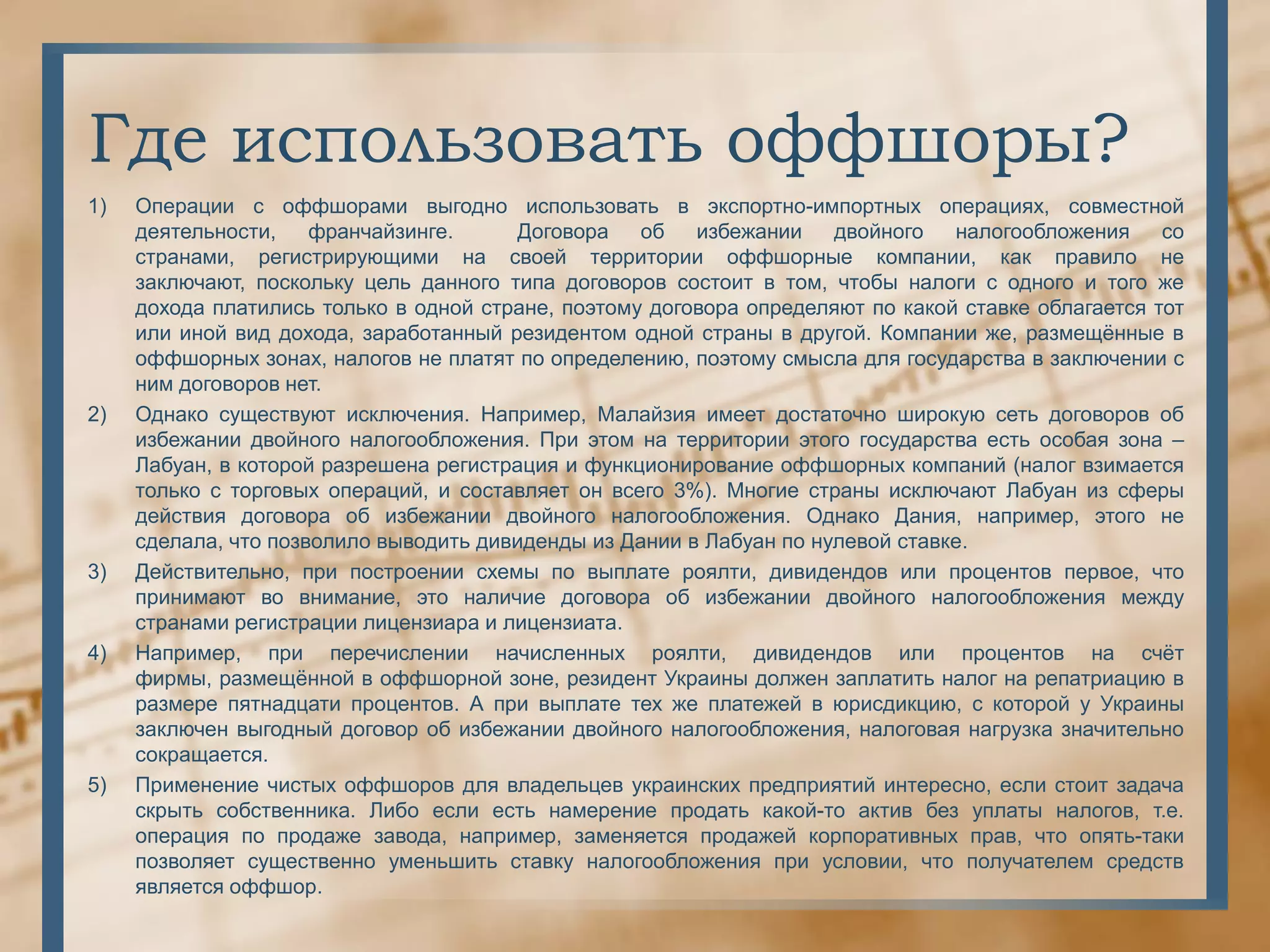 Где использовать оффшоры?
1)   Операции с оффшорами выгодно использовать в экспортно-импортных операциях, совместной
     деятельности,    франчайзинге.      Договора   об   избежании    двойного   налогообложения     со
     странами, регистрирующими на своей территории оффшорные компании, как правило не
     заключают, поскольку цель данного типа договоров состоит в том, чтобы налоги с одного и того же
     дохода платились только в одной стране, поэтому договора определяют по какой ставке облагается тот
     или иной вид дохода, заработанный резидентом одной страны в другой. Компании же, размещѐнные в
     оффшорных зонах, налогов не платят по определению, поэтому смысла для государства в заключении с
     ним договоров нет.
2)   Однако существуют исключения. Например, Малайзия имеет достаточно широкую сеть договоров об
     избежании двойного налогообложения. При этом на территории этого государства есть особая зона –
     Лабуан, в которой разрешена регистрация и функционирование оффшорных компаний (налог взимается
     только с торговых операций, и составляет он всего 3%). Многие страны исключают Лабуан из сферы
     действия договора об избежании двойного налогообложения. Однако Дания, например, этого не
     сделала, что позволило выводить дивиденды из Дании в Лабуан по нулевой ставке.
3)   Действительно, при построении схемы по выплате роялти, дивидендов или процентов первое, что
     принимают во внимание, это наличие договора об избежании двойного налогообложения между
     странами регистрации лицензиара и лицензиата.
4)   Например, при перечислении начисленных роялти, дивидендов или процентов на счѐт
     фирмы, размещѐнной в оффшорной зоне, резидент Украины должен заплатить налог на репатриацию в
     размере пятнадцати процентов. А при выплате тех же платежей в юрисдикцию, с которой у Украины
     заключен выгодный договор об избежании двойного налогообложения, налоговая нагрузка значительно
     сокращается.
5)   Применение чистых оффшоров для владельцев украинских предприятий интересно, если стоит задача
     скрыть собственника. Либо если есть намерение продать какой-то актив без уплаты налогов, т.е.
     операция по продаже завода, например, заменяется продажей корпоративных прав, что опять-таки
     позволяет существенно уменьшить ставку налогообложения при условии, что получателем средств
     является оффшор.
 