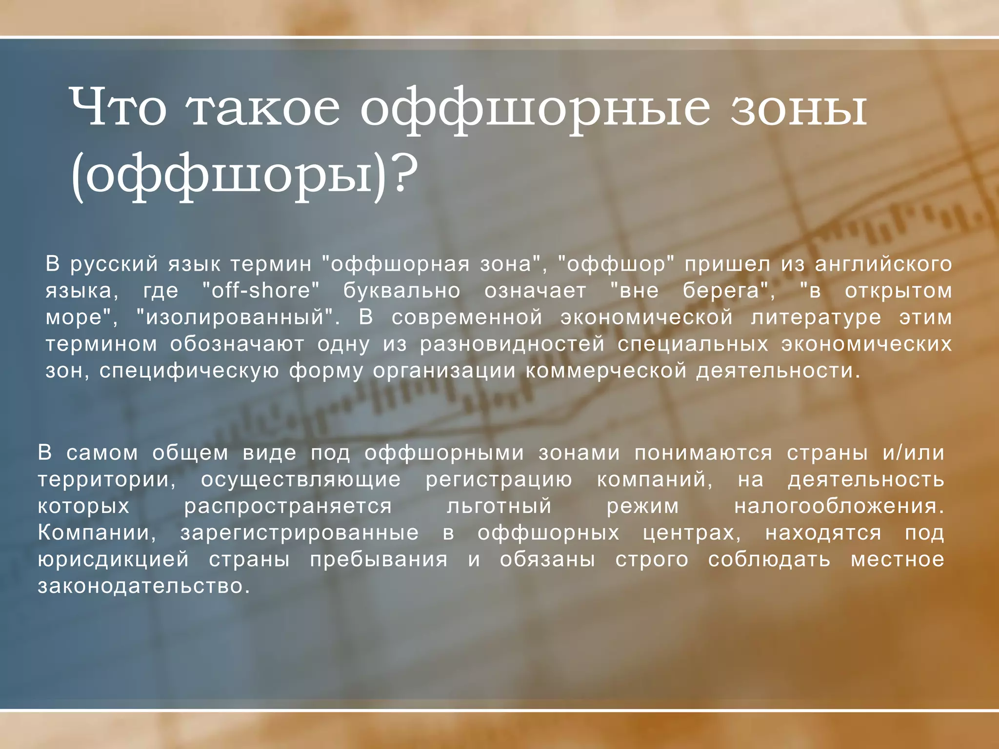 Что такое оффшорные зоны
  (оффшоры)?
В русский язык термин "оффшорная зона", "оффшор" пришел из английского
языка, где "off-shore" буквально означает "вне берега", "в открытом
море", "изолированный". В современной экономической литературе этим
термином обозначают одну из разновидностей специальных экономических
зон, специфическую форму организации коммерческой деятельности.


В самом общем виде под оффшорными зонами понимаются страны и/или
территории, осуществляющие регистрацию компаний, на деятельность
которых    распространяется  льготный   режим    налогообложения.
Компании, зарегистрированные в оффшорных центрах, находятся под
юрисдикцией страны пребывания и обязаны строго соблюдать местное
законодательство.
 