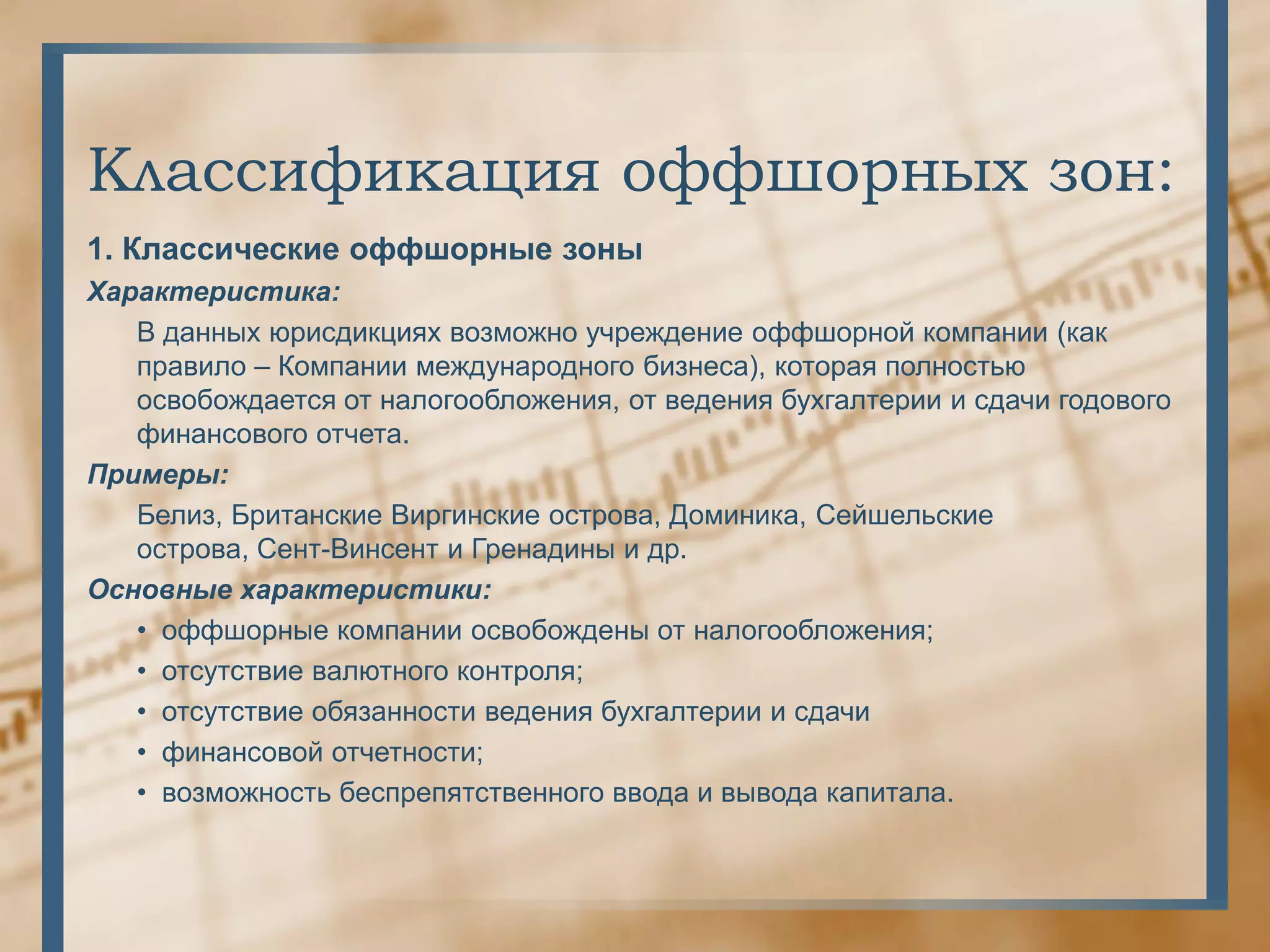 Классификация оффшорных зон:
1. Классические оффшорные зоны
Характеристика:
   В данных юрисдикциях возможно учреждение оффшорной компании (как
   правило – Компании международного бизнеса), которая полностью
   освобождается от налогообложения, от ведения бухгалтерии и сдачи годового
   финансового отчета.
Примеры:
   Белиз, Британские Виргинские острова, Доминика, Сейшельские
   острова, Сент-Винсент и Гренадины и др.
Основные характеристики:
   • оффшорные компании освобождены от налогообложения;
   • отсутствие валютного контроля;
   • отсутствие обязанности ведения бухгалтерии и сдачи
   • финансовой отчетности;
   • возможность беспрепятственного ввода и вывода капитала.
 