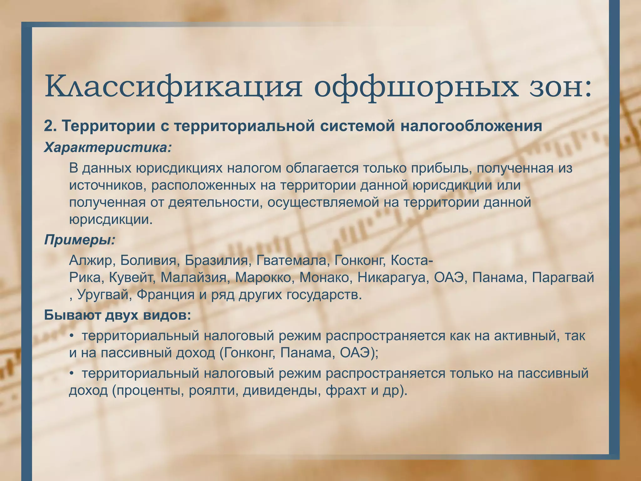 Классификация оффшорных зон:
2. Территории с территориальной системой налогообложения
Характеристика:
   В данных юрисдикциях налогом облагается только прибыль, полученная из
   источников, расположенных на территории данной юрисдикции или
   полученная от деятельности, осуществляемой на территории данной
   юрисдикции.
Примеры:
   Алжир, Боливия, Бразилия, Гватемала, Гонконг, Коста-
   Рика, Кувейт, Малайзия, Марокко, Монако, Никарагуа, ОАЭ, Панама, Парагвай
   , Уругвай, Франция и ряд других государств.
Бывают двух видов:
   • территориальный налоговый режим распространяется как на активный, так
   и на пассивный доход (Гонконг, Панама, ОАЭ);
   • территориальный налоговый режим распространяется только на пассивный
   доход (проценты, роялти, дивиденды, фрахт и др).
 