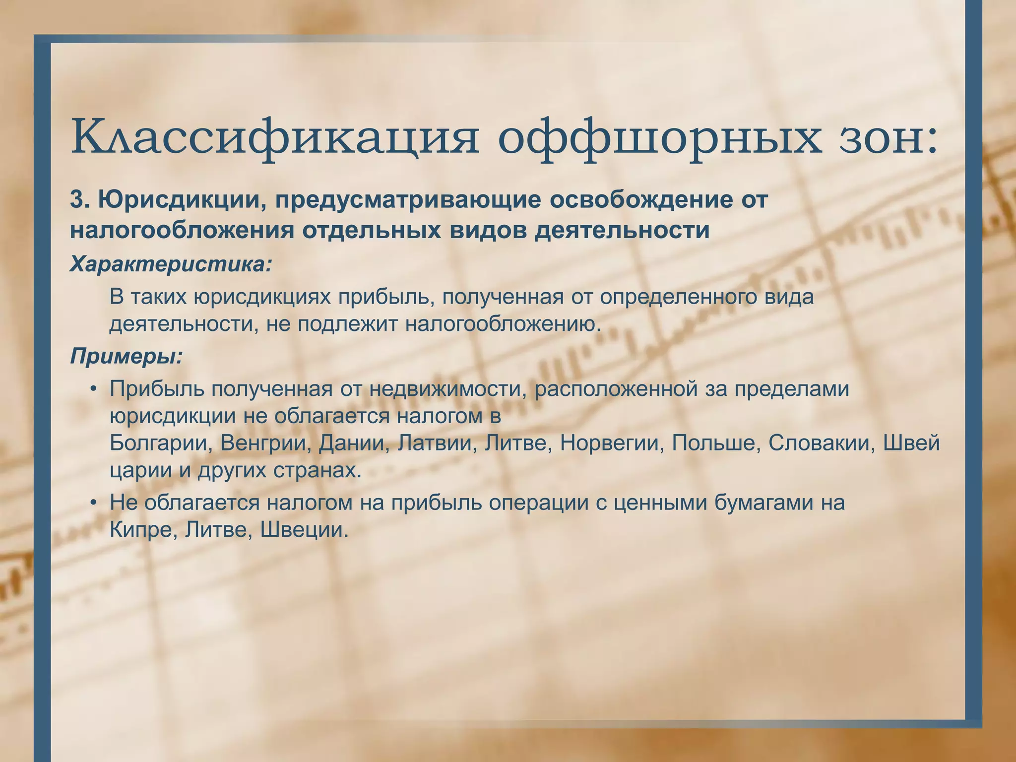 Классификация оффшорных зон:
3. Юрисдикции, предусматривающие освобождение от
налогообложения отдельных видов деятельности
Характеристика:
   В таких юрисдикциях прибыль, полученная от определенного вида
   деятельности, не подлежит налогообложению.
Примеры:
 • Прибыль полученная от недвижимости, расположенной за пределами
   юрисдикции не облагается налогом в
   Болгарии, Венгрии, Дании, Латвии, Литве, Норвегии, Польше, Словакии, Швей
   царии и других странах.
 • Не облагается налогом на прибыль операции с ценными бумагами на
   Кипре, Литве, Швеции.
 