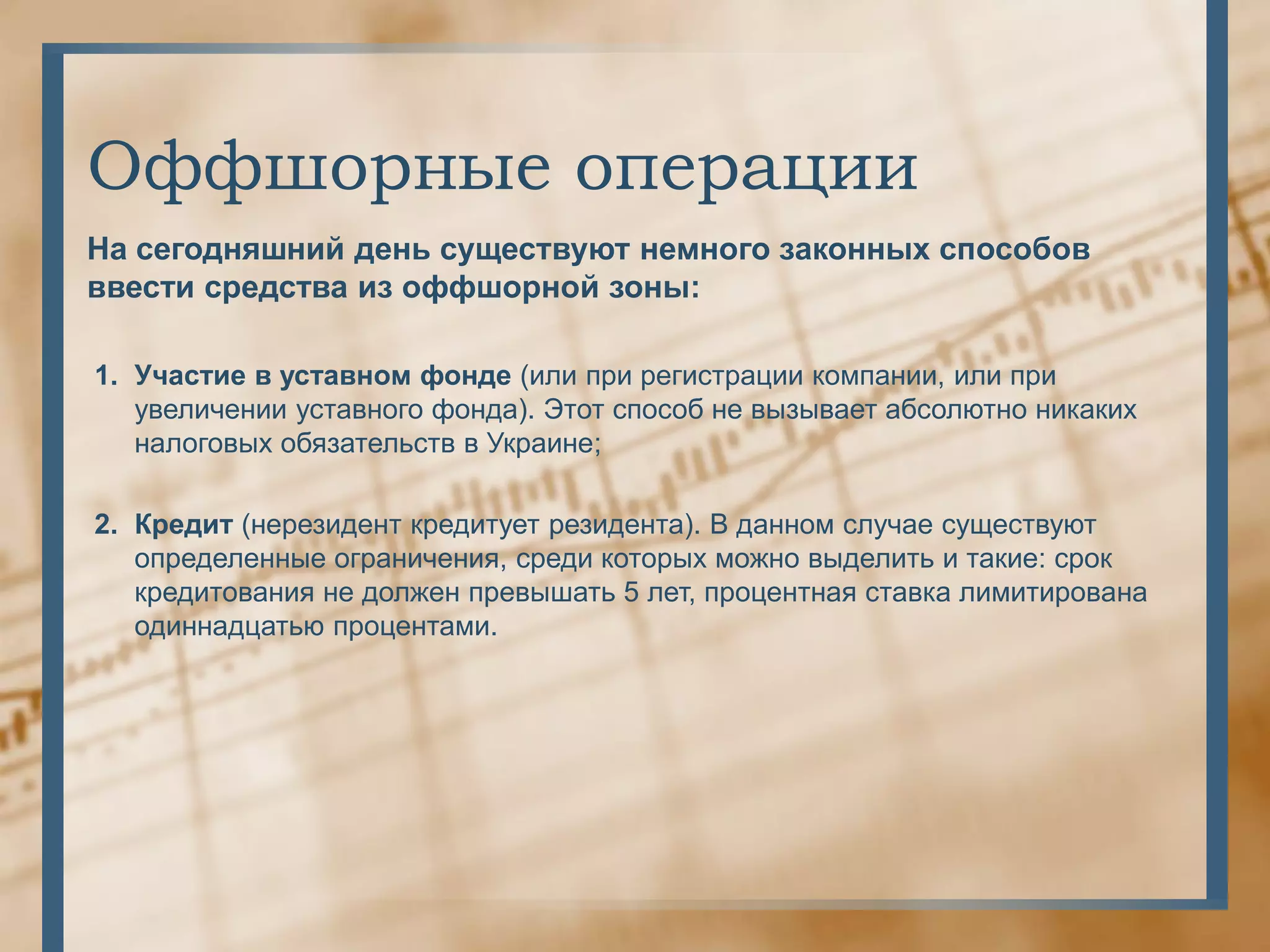 Оффшорные операции
На сегодняшний день существуют немного законных способов
ввести средства из оффшорной зоны:

1. Участие в уставном фонде (или при регистрации компании, или при
   увеличении уставного фонда). Этот способ не вызывает абсолютно никаких
   налоговых обязательств в Украине;

2. Кредит (нерезидент кредитует резидента). В данном случае существуют
   определенные ограничения, среди которых можно выделить и такие: срок
   кредитования не должен превышать 5 лет, процентная ставка лимитирована
   одиннадцатью процентами.
 