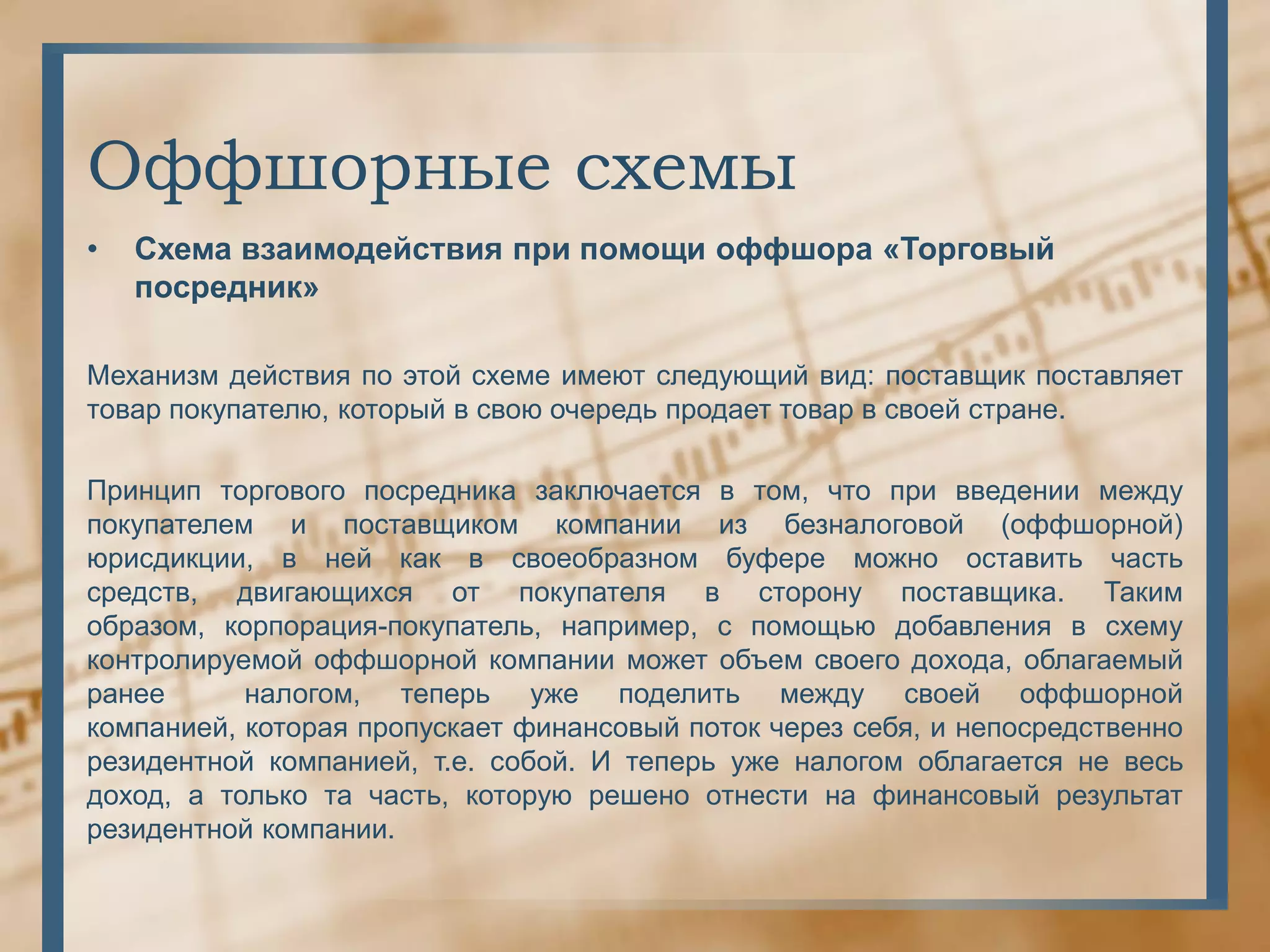 Оффшорные схемы
•   Схема взаимодействия при помощи оффшора «Торговый
    посредник»

Механизм действия по этой схеме имеют следующий вид: поставщик поставляет
товар покупателю, который в свою очередь продает товар в своей стране.

Принцип торгового посредника заключается в том, что при введении между
покупателем и поставщиком компании из безналоговой (оффшорной)
юрисдикции, в ней как в своеобразном буфере можно оставить часть
средств, двигающихся от покупателя в сторону поставщика. Таким
образом, корпорация-покупатель, например, с помощью добавления в схему
контролируемой оффшорной компании может объем своего дохода, облагаемый
ранее      налогом, теперь уже поделить между своей оффшорной
компанией, которая пропускает финансовый поток через себя, и непосредственно
резидентной компанией, т.е. собой. И теперь уже налогом облагается не весь
доход, а только та часть, которую решено отнести на финансовый результат
резидентной компании.
 