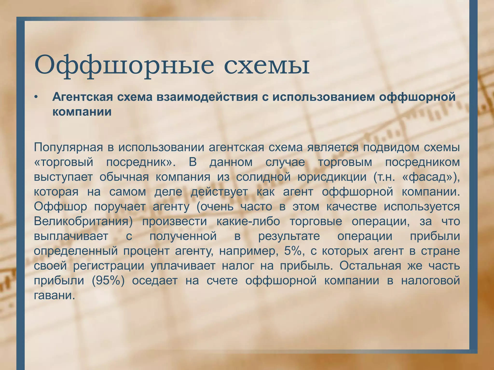 Оффшорные схемы
•   Агентская схема взаимодействия с использованием оффшорной
    компании

Популярная в использовании агентская схема является подвидом схемы
«торговый посредник». В данном случае торговым посредником
выступает обычная компания из солидной юрисдикции (т.н. «фасад»),
которая на самом деле действует как агент оффшорной компании.
Оффшор поручает агенту (очень часто в этом качестве используется
Великобритания) произвести какие-либо торговые операции, за что
выплачивает с полученной в результате операции прибыли
определенный процент агенту, например, 5%, с которых агент в стране
своей регистрации уплачивает налог на прибыль. Остальная же часть
прибыли (95%) оседает на счете оффшорной компании в налоговой
гавани.
 