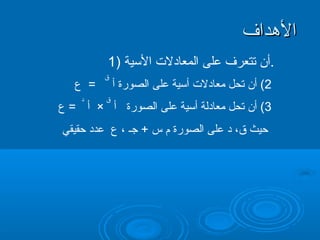 ‫الدهداف‬
         ‫.أن تتعرف على المعادل ت اليسية )1‬
         ‫ق‬
   ‫= ع‬       ‫2( أن تحل معادل ت أيسية على الصورة أ‬
    ‫د‬    ‫ق‬        ‫الدهداف‬
‫3( أن تحل معادلة أيسية على الصورة أ × أ = ع‬
‫حيث ق، د على الصورة م س + جـ ، ع عدد حقيقي‬
 