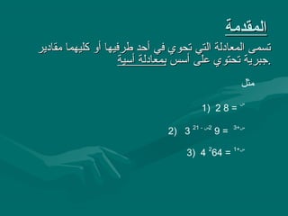 ‫المقدمة‬
‫تسمى المعادلة التي تحوي في أحد طرفيها أو كليهما مقادير‬
                     ‫.جبرية تحتوي على أسس بمعادلة أسية‬
                                                   ‫مثل‬
                                                  ‫س‬
                                      ‫= 8 2 )1‬

                              ‫= 9 2س - 12 3 )2‬   ‫س+3‬



                                  ‫س+1 = 462 4 )3‬
 