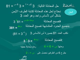 ‫= 18‬
       ‫5- س‬
              ‫×3‬
                      ‫2س + 1‬
                               ‫حل المعادلة التالية: 3‬      ‫: تمرين2‬
   ‫نحتاج لحل هذه المعادلة كتابة الطرف السيمن‬                    ‫الحل‬
          ‫بشكل أس لاساس واحد وهو العدد 3‬
        ‫2‬         ‫س+1 + 5- س‬
       ‫= 18 3‬                        ‫فتصبح المعادلة‬
 ‫= 183‬
            ‫س+6‬       ‫بتجميع الحدود المتشابهة تصبح المعادلة‬
                  ‫4‬
    ‫) 3 = 18(‬             ‫نكتب العدد 18 بصورة أس للاساس 3‬

                  ‫=3 3‬
                      ‫4‬         ‫س+ 6‬
                                         ‫:فتصبح المعادلة‬
               ‫وهذه معادلة خطية‬          ‫ومنها س + 6 = 4‬

                      ‫س=-2‬         ‫بطرح 6 من الطرفين نحصل على‬
                 ‫وهو‬
              ‫المطلوب‬
 