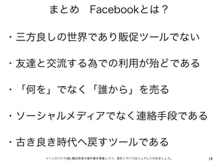 まとめ Facebookとは？

・三方良しの世界であり販促ツールでない

・友達と交流する為での利用が殆どである

・「何を」でなく「誰から」を売る

・ソーシャルメディアでなく連絡手段である

・古き良き時代へ戻すツールである
   イーンスパイア(株) 横田秀珠の著作権を尊重しつつ、是非ノウハウはシェアして行きましょう。   19
 