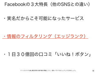 Facebookの３大特長（他のSNSとの違い）


・実名だからこそ可能になったサービス


・情報のフィルタリング（エッジランク）


・１日３０億回の口コミ「いいね！ボタン」


    イーンスパイア(株) 横田秀珠の著作権を尊重しつつ、是非ノウハウはシェアして行きましょう。   32
 