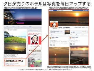 夕日が売りのホテルは写真を毎日アップする
http://www.hotelsenamikankoh.co.jp/     https://www.facebook.com/SENAMIONSEN




                                      http://ameblo.jp/enspire/entry-11387355320.html
               イーンスパイア(株) 横田秀珠の著作権を尊重しつつ、是非ノウハウはシェアして行きましょう。
                                                                                   54
 