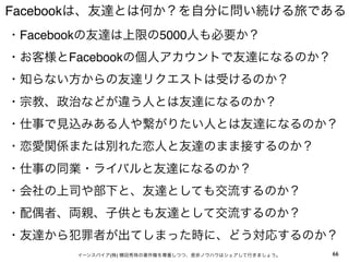 Facebookは、友達とは何か？を自分に問い続ける旅である
・Facebookの友達は上限の5000人も必要か？
・お客様とFacebookの個人アカウントで友達になるのか？
・知らない方からの友達リクエストは受けるのか？
・宗教、政治などが違う人とは友達になるのか？
・仕事で見込みある人や繋がりたい人とは友達になるのか？
・恋愛関係または別れた恋人と友達のまま接するのか？
・仕事の同業・ライバルと友達になるのか？
・会社の上司や部下と、友達としても交流するのか？
・配偶者、両親、子供とも友達として交流するのか？
・友達から犯罪者が出てしまった時に、どう対応するのか？
       イーンスパイア(株) 横田秀珠の著作権を尊重しつつ、是非ノウハウはシェアして行きましょう。   66
 