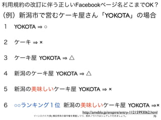 利用規約の改訂に伴う正しいFacebookページ名どこまでOK？
（例）新潟市で営むケーキ屋さん「YOKOTA」の場合
１ YOKOTA       ○

２ ケーキ      ×

３ ケーキ屋 YOKOTA           △

４ 新潟のケーキ屋 YOKOTA                 △

５ 新潟の美味しいケーキ屋 YOKOTA                           ×

６ ○○ランキング１位 新潟の美味しいケーキ屋 YOKOTA                                                  ×
                               http://ameblo.jp/enspire/entry-11215993062.html
        イーンスパイア(株) 横田秀珠の著作権を尊重しつつ、是非ノウハウはシェアして行きましょう。                      70
 