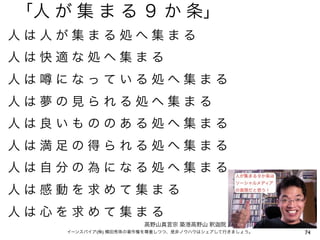 「人 が 集 ま る ９ か 条」
人は人が集まる処へ集まる
人は快適な処へ集まる
人は   になっている処へ集まる
人は夢の見られる処へ集まる
人は良いもののある処へ集まる
人は満足の得られる処へ集まる
人は自分の為になる処へ集まる
人は感動を求めて集まる
人は心を求めて集まる
                       高野山真言宗 築港高野山 釈     院
     イーンスパイア(株) 横田秀珠の著作権を尊重しつつ、是非ノウハウはシェアして行きましょう。   74
 