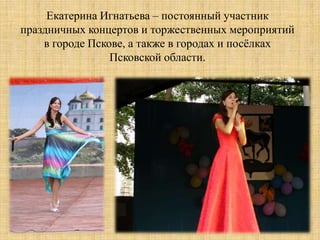 Екатерина Игнатьева – постоянный участник
праздничных концертов и торжественных мероприятий
    в городе Пскове, а также в городах и посѐлках
                 Псковской области.
 