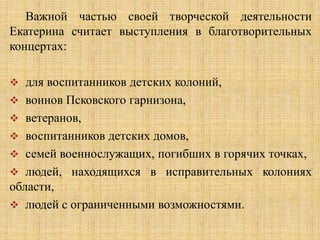 Важной частью своей творческой деятельности
Екатерина считает выступления в благотворительных
концертах:

 для воспитанников детских колоний,
 воинов Псковского гарнизона,
 ветеранов,
 воспитанников детских домов,
 семей военнослужащих, погибших в горячих точках,
 людей, находящихся в исправительных колониях
области,
 людей с ограниченными возможностями.
 