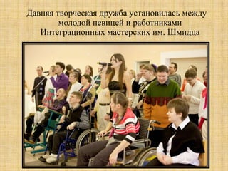 Давняя творческая дружба установилась между
        молодой певицей и работниками
   Интеграционных мастерских им. Шмидца
 
