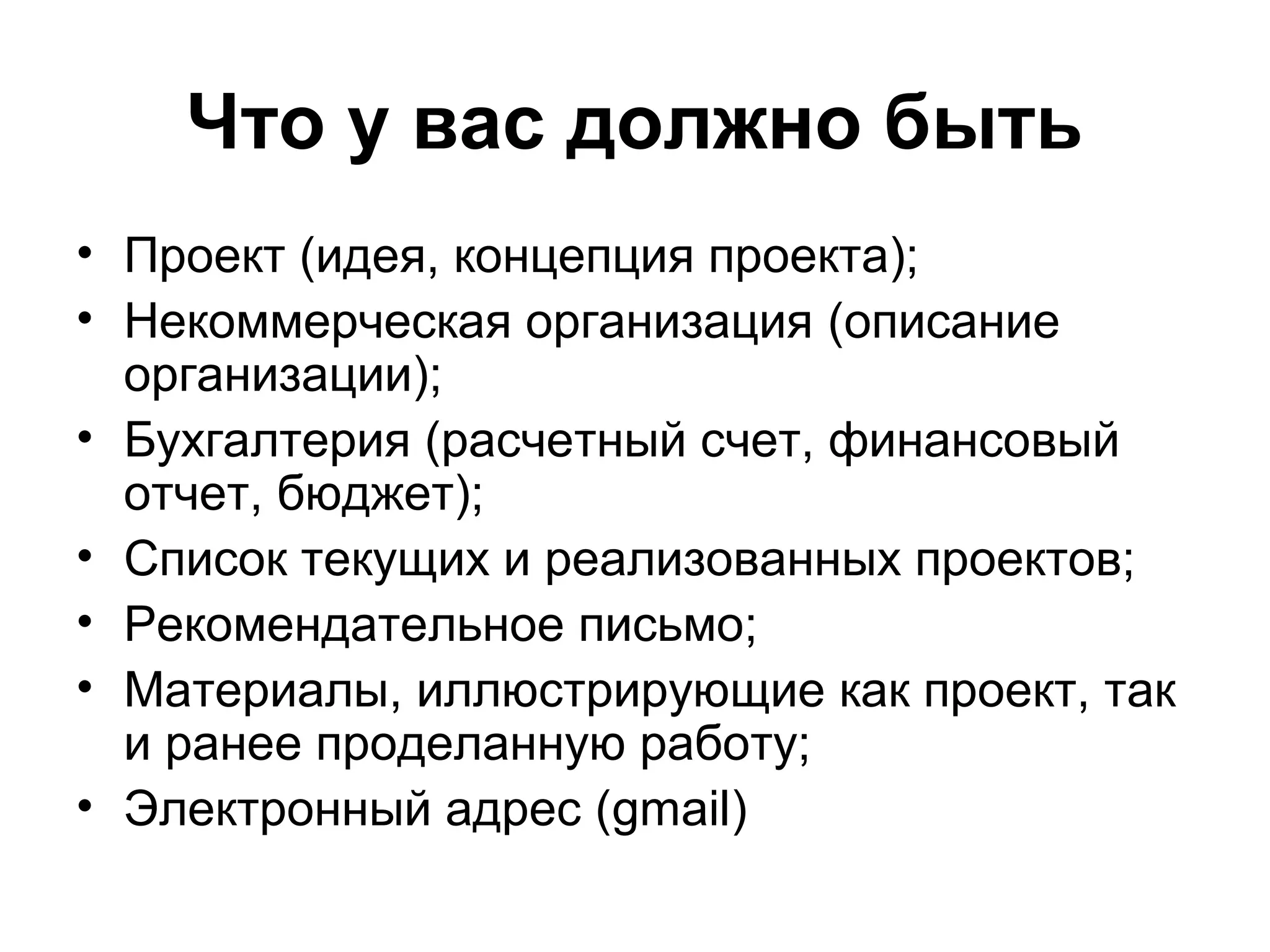 Что у вас должно быть
• Проект (идея, концепция проекта);
• Некоммерческая организация (описание
  организации);
• Бухгалтерия (расчетный счет, финансовый
  отчет, бюджет);
• Список текущих и реализованных проектов;
• Рекомендательное письмо;
• Материалы, иллюстрирующие как проект, так
  и ранее проделанную работу;
• Электронный адрес (gmail)
 