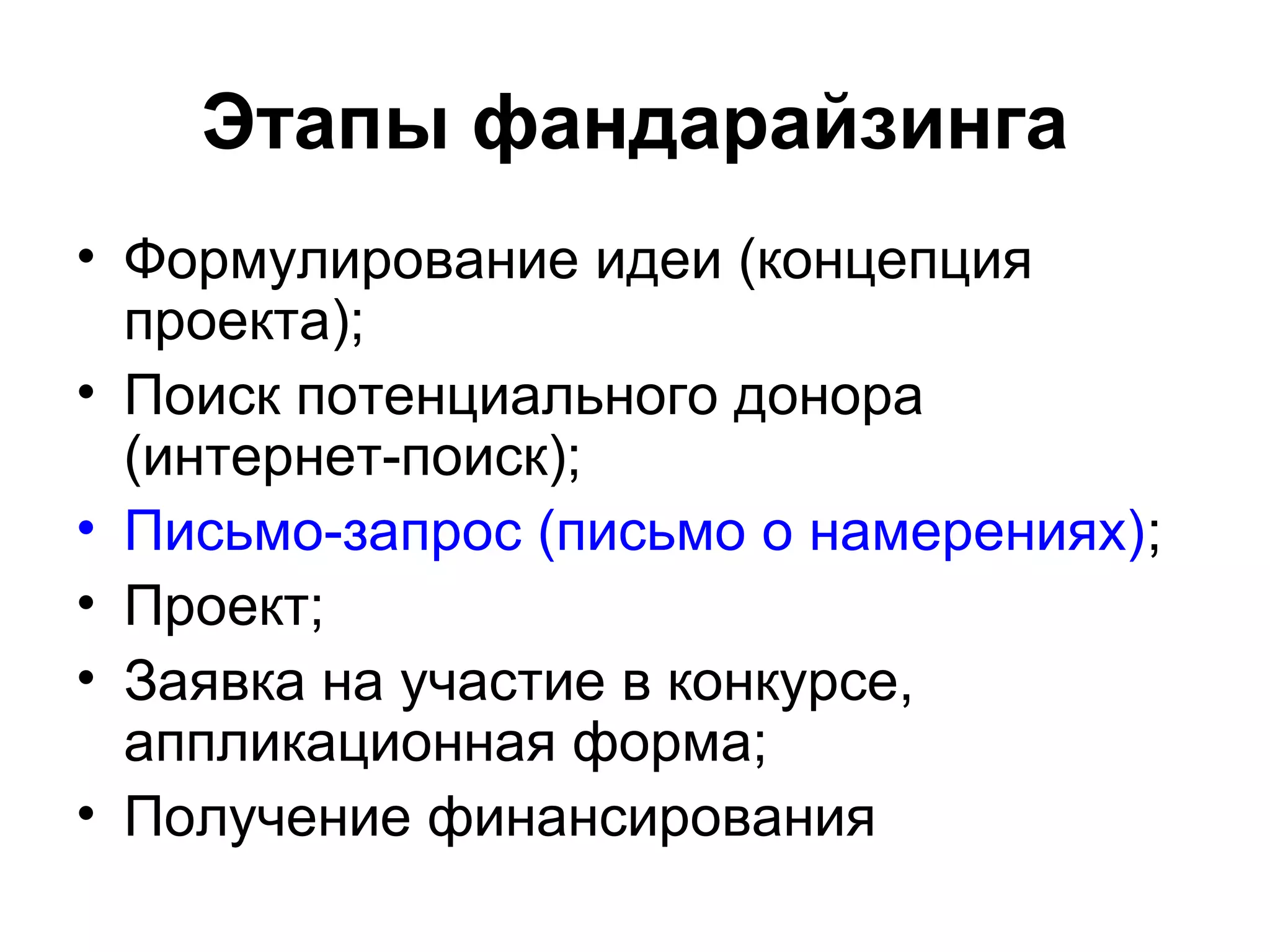 Этапы фандарайзинга
• Формулирование идеи (концепция
  проекта);
• Поиск потенциального донора
  (интернет-поиск);
• Письмо-запрос (письмо о намерениях);
• Проект;
• Заявка на участие в конкурсе,
  аппликационная форма;
• Получение финансирования
 