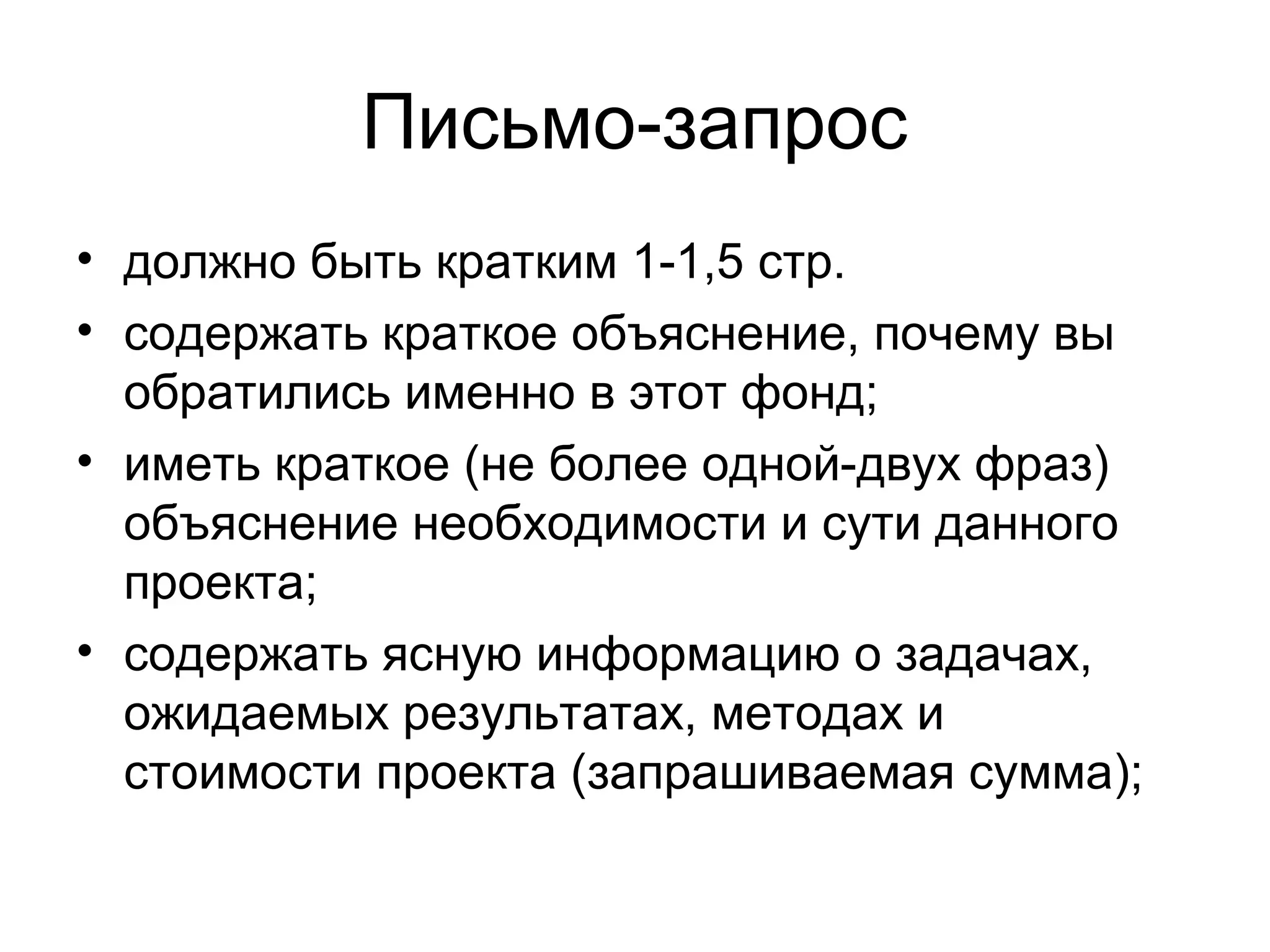 Письмо-запрос
• должно быть кратким 1-1,5 стр.
• содержать краткое объяснение, почему вы
  обратились именно в этот фонд;
• иметь краткое (не более одной-двух фраз)
  объяснение необходимости и сути данного
  проекта;
• содержать ясную информацию о задачах,
  ожидаемых результатах, методах и
  стоимости проекта (запрашиваемая сумма);
 