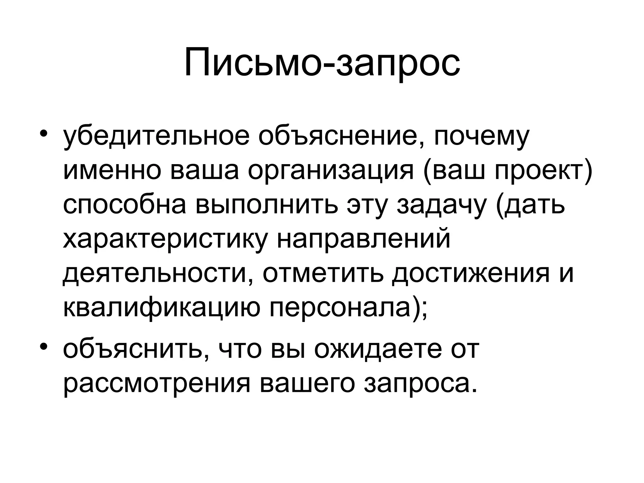 Письмо-запрос
• убедительное объяснение, почему
  именно ваша организация (ваш проект)
  способна выполнить эту задачу (дать
  характеристику направлений
  деятельности, отметить достижения и
  квалификацию персонала);
• объяснить, что вы ожидаете от
  рассмотрения вашего запроса.
 