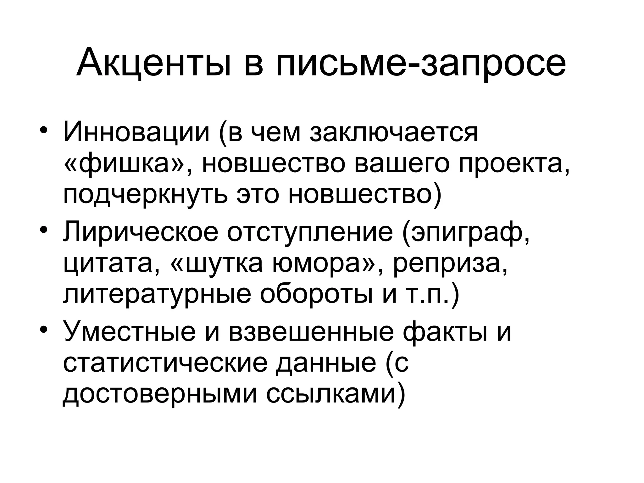 Акценты в письме-запросе
• Инновации (в чем заключается
  «фишка», новшество вашего проекта,
  подчеркнуть это новшество)
• Лирическое отступление (эпиграф,
  цитата, «шутка юмора», реприза,
  литературные обороты и т.п.)
• Уместные и взвешенные факты и
  статистические данные (с
  достоверными ссылками)
 