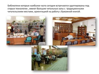 Библиотеки которые наиболее часто сегодня встречаются адаптированы под
старые технологии , имеют большие читальные залы с традиционными
читательскими местами, ориентацией на работу с бумажной книгой.
 