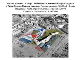 Проект Мартина Lejarraga. Библиотека и читальный парк находится
в Торре-Пачеко, Мурсия, Испания. Площадь участка: 18500 м2 Жилая
        площадь: 2475 м2. Строительство завершено в 2007 г.
                 Стоимость строительства € 2460000
 