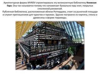 Архитектурная фирма MVRDV спроектировала эту великолепную библиотеку Книжная
    Гора. Она так называется потому что напоминает буквально гору книг, покрытых
                                стеклянной раковиной.
Публичная библиотека, расположенная вблизи Роттердама, стоит на рыночной площади
и служит приглашением для туристов и горожан. Здание построено из кирпича, стекла и
                            древесины в форме пирамиды.
 