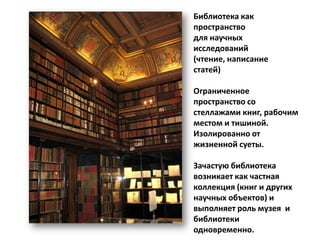 Библиотека как
пространство
для научных
исследований
(чтение, написание
статей)

Ограниченное
пространство со
стеллажами книг, рабочим
местом и тишиной.
Изолированно от
жизненной суеты.

Зачастую библиотека
возникает как частная
коллекция (книг и других
научных объектов) и
выполняет роль музея и
библиотеки
одновременно.
 