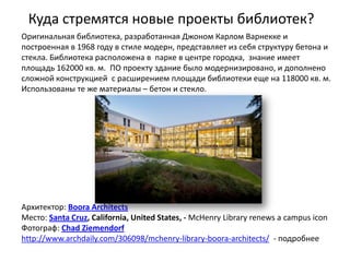 Куда стремятся новые проекты библиотек?
Оригинальная библиотека, разработанная Джоном Карлом Варнекке и
построенная в 1968 году в стиле модерн, представляет из себя структуру бетона и
стекла. Библиотека расположена в парке в центре городка, знание имеет
площадь 162000 кв. м. ПО проекту здание было модернизировано, и дополнено
сложной конструкцией с расширением площади библиотеки еще на 118000 кв. м.
Использованы те же материалы – бетон и стекло.




Архитектор: Boora Architects
Место: Santa Cruz, California, United States, - McHenry Library renews a campus icon
Фотограф: Chad Ziemendorf
http://www.archdaily.com/306098/mchenry-library-boora-architects/ - подробнее
 