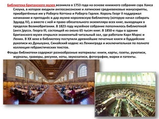 Библиотека Британского музея возникла в 1753 года на основе книжного собрания сэра Ханса
   Слоуна, в которое входили англосаксонские и латинские средневековые манускрипты,
   приобретённые им у Роберта Коттона и Роберта Гарлея. Король Георг II поддержал
   начинание и преподнёс в дар музею королевскую библиотеку (которую начал собирать
   Эдуард IV), а вместе с ней и право обязательного экземпляра всех книг, выходящих в
   пределах Великобритании. В 1823 году музейное собрание пополнилось библиотекой
   (англ.)русск. Георга III, состоящей из около 65 тысяч книг. В 1850-е годы в здании
   Британского музея открылся знаменитый читальный зал, где работали Карл Маркс и
   Ленин. В XX веке в библиотеку поступили древнейшие печатные книги и буддийские
   рукописи из Дуньхуана, Синайский кодекс из Ленинграда и исключительная по полноте
   коллекция гебраистических текстов.
Фонды библиотеки содержат разнообразные материалы: книги, карты, газеты, рукописи,
   журналы, гравюры, рисунки, ноты, звукозаписи, фотографии, марки и патенты.
 