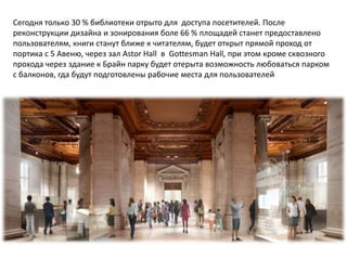 Сегодня только 30 % библиотеки отрыто для доступа посетителей. После
реконструкции дизайна и зонирования боле 66 % площадей станет предоставлено
пользователям, книги станут ближе к читателям, будет открыт прямой проход от
портика с 5 Авеню, через зал Astor Hall в Gottesman Hall, при этом кроме сквозного
прохода через здание к Брайн парку будет отерыта возможность любоваться парком
с балконов, гда будут подготовлены рабочие места для пользователей
 
