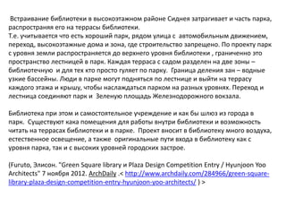 Встраивание библиотеки в высокоэтажном районе Сиднея затрагивает и часть парка,
распространяя его на террасы библиотеки.
Т.е. учитывается что есть хороший парк, рядом улица с автомобильным движением,
переход, высокоэтажные дома и зона, где строительство запрещено. По проекту парк
с уровня земли распространяется до верхнего уровня библиотеки , граниченно это
пространство лестницей в парк. Каждая терраса с садом разделен на две зоны –
библиотечную и для тех кто просто гуляет по парку. Граница деления зан – водные
узкие бассейны. Люди в парке могут подняться по лестнице и выйти на террасу
каждого этажа и крышу, чтобы наслаждаться парком на разных уровнях. Переход и
лестница соединяют парк и Зеленую площадь Железнодорожного вокзала.

Библиотека при этом и самостоятельное учреждение и как бы шлюз из города в
парк. Существуют кака помещения для работы внутри библиотеки и возможность
читать на террасах библиотеки и в парке. Проект вносит в библиотеку много воздуха,
естественное освещение, а также оригинальные пути входа в библиотеку как с
уровня парка, так и с высоких уровней городских застрое.

(Furuto, Элисон. "Green Square library и Plaza Design Competition Entry / Hyunjoon Yoo
Architects" 7 ноября 2012. ArchDaily .< http://www.archdaily.com/284966/green-square-
library-plaza-design-competition-entry-hyunjoon-yoo-architects/ ) >
 