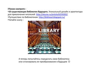 Также смотрите :
•10 существующих библиотек будущего. Уникальный дизайн и архитектура
для привлечения читателей http://vkurse.ru/article/6259202/
•Путешествие по библиотекам http://bibliozal.blogspot.ru/
•Читайте книгу :




         А теперь попытайтесь переделать свою библиотеку
         или спланировать ее преобразование в будущем 
 
