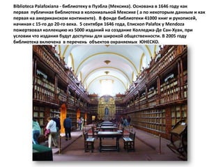 Biblioteca Palafoxiana - библиотеку в Пуэбла (Мексика). Основана в 1646 году как
первая публичная библиотека в колониальной Мексике ( а по некоторым данным и как
первая на американском континенте). В фонде библиотеки 41000 книг и рукописей,
начиная с 15-го до 20-го века. 5 сентября 1646 года, Епископ Palafox у Mendoza
пожертвовал коллекцию из 5000 изданий на создание Колледжа-Де Сан-Хуан, при
условии что издания будут доступны для широкой общественности. В 2005 году
библиотека включена в перечень объектов охраняемых ЮНЕСКО.
 