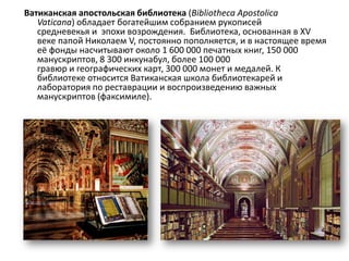 Ватиканская апостольская библиотека (Bibliotheca Apostolica
   Vaticana) обладает богатейшим собранием рукописей
   средневекья и эпохи возрождения. Библиотека, основанная в XV
   веке папой Николаем V, постоянно пополняется, и в настоящее время
   её фонды насчитывают около 1 600 000 печатных книг, 150 000
   манускриптов, 8 300 инкунабул, более 100 000
   гравюр и географических карт, 300 000 монет и медалей. К
   библиотеке относится Ватиканская школа библиотекарей и
   лаборатория по реставрации и воспроизведению важных
   манускриптов (факсимиле).
 