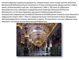 Начало собранию (архивные документы, литургические книги в виде свитков Volumina)
Ватиканской библиотеки было положено в IV веке в Латеранском дворце где был собран
архив, упоминавшийся ещё при папе Дамасии 1 (384 г.). ВVI веке за собранием
манускриптов стал наблюдать государственный секретарь Ватикана (Primicerius
Notariorum), а в VIII веке появилась должность библиотекаря Ватикана.
Основателем современной (четвёртой) Ватиканской библиотеки считается папа Николай V,
избранный в марте 1447 г. При его предшественнике папе Евгении IV было обнаружено
350 произведений на латыни, греческом и иврите. Эти рукописи и личное собрание папы
Николая V составили основу Ватиканской библиотеки
 