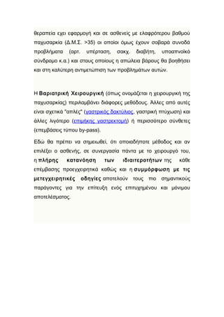 θεραπεία εχει εφαρμογή και σε ασθενείς με ελαφρότερου βαθμού
παχυσαρκία (Δ.Μ.Σ. >35) οι οποίοι όμως έχουν σοβαρά συνοδά
προβλήματα    (αρτ.    υπέρταση,    σακχ.   διαβήτη,   υποαπνοϊκό
σύνδρομο κ.α.) και στους οποίους η απώλεια βάρους θα βοηθήσει
και στη καλύτερη αντιμετώπιση των προβλημάτων αυτών.



Η Βαριατρική Χειρουργική (όπως ονομάζεται η χειρουργική της
παχυσαρκίας) περιλαμβάνει διάφορες μεθόδους. Άλλες από αυτές
είναι σχετικά "απλές" (γαστρικός δακτύλιος, γαστρική πτύχωση) και
άλλες λιγότερο (επιμήκης γαστρεκτομή) ή περισσότερο σύνθετες
(επεμβάσεις τύπου by-pass).

Εδώ θα πρέπει να σημειωθεί, ότι οποιαδήποτε μέθοδος και αν
επιλέξει ο ασθενής, σε συνεργασία πάντα με το χειρουργό του,
η πλήρης     κατανόηση        των     ιδιαιτεροτήτων της     κάθε
επέμβασης προεγχειρητικά καθώς και η συμμόρφωση με τις
μετεγχειρητικές       οδηγίες αποτελούν τους πιο σημαντικούς
παράγοντες για την επίτευξη ενός επιτυχημένου και μόνιμου
αποτελέσματος.
 