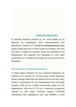 Γαστρικός δακτύλιος
Ο γαστρικός δακτύλιος αποτελεί την πιο απλή μέθοδο για την
θεραπεία      της    παχυσαρκίας.     Είναι   κατασκευασμένος    από
βιοσυνθετική σιλικόνη και τοποθετείται λαπαροσκοπικά (χωρίς
μεγάλες τομές) γύρω από το επάνω μέρος του στομάχου. Με αυτόν
τον τρόπο, το σχήμα του στομάχου γίνεται σαν κλεψύδρα με δύο
διαμερίσματα. Ένα μικρότερο άνω διαμέρισμα με πολύ μικρή
χωρητικότητα που υποδέχεται την τροφή, και ένα μεγαλύτερο κάτω
διαμέρισμα.



Πως λειτουργεί ο γαστρικός δακτύλιος;

Η τροφή αρχικά εισέρχεται στο άνω μικρότερο διαμέρισμα και
ανάλογα με την ποιότητα της, η κένωση προς το κάτω διαμέρισμα
(κυρίως στομάχι) καθυστερεί από μερικά λεπτά έως και λίγες ώρες.
Επειδή η χωρητικότητα του άνω διαμερίσματος είναι πολύ μικρή
(περίπου 15-25 gr) και η δίοδος επικοινωνίας μεταξύ των δύο
διαμερισμάτων είναι στενή (1-1,5 cm), ο κορεσμός επιτυγχάνεται
γρήγορα,   με       πολύ   μικρές   ποσότητες   τροφής. Ο   δακτύλιος
παχυσαρκίας είναι ρυθμιζόμενος μέσω μίας βαλβίδας η οποία
 