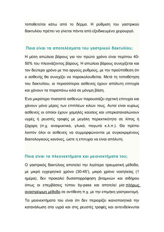 τοποθετείται κάτω από το δέρμα. Η ρύθμιση του γαστρικού
δακτυλίου πρέπει να γίνεται πάντα από εξειδικευμένο χειρουργό.



Ποια είναι τα αποτελέσματα του γαστρικού δακτυλίου;

Η μέση απώλεια βάρους για τον πρώτο χρόνο είναι περίπου 40-
50% του πλεονάζοντος βάρους. Η απώλεια βάρους συνεχίζεται και
τον δεύτερο χρόνο με πιο αργούς ρυθμούς, με την προϋπόθεση ότι
ο ασθενής θα συνεχίζει να παρακολουθείται. Μετά τη τοποθέτηση
του δακτυλίου, οι περισσότεροι ασθενείς έχουν απόλυτη επιτυχία
και χάνουν τα παραπάνω κιλά σε μόνιμη βάση.

Ένα μικρότερο ποσοστό ασθενών παρουσιάζει σχετική επιτυχία και
χάνουν μόνο μέρος των επιπλέων κιλών τους. Αυτοί είναι κυρίως
ασθενείς οι οποίοι έχουν χαμηλές καύσεις και υπερκαταναλώνουν
υγρές ή ρευστές τροφές με μεγάλη περιεκτικότητα σε λίπος ή
ζάχαρη (π.χ. αναψυκτικά, γλυκά, παγωτά κ.λ.π.). Θα πρέπει
λοιπόν όλοι οι ασθενείς να συμμορφώνονται με συγκεκριμένους
διαιτολογικούς κανόνες, ώστε η επιτυχία να είναι απόλυτη.



Ποια είναι τα πλεονεκτήματα και μειονεκτήματα του;

Ο γαστρικός δακτύλιος αποτελεί την λιγότερο τραυματική μέθοδο,
με μικρό εγχειρητικό χρόνο (30-45’), μικρό χρόνο νοσηλείας (1
ημέρα), δεν προκαλεί δυσαπορρόφηση βιταμινών και σιδήρου
όπως οι επεμβάσεις τύπου by-pass και αποτελεί μία πλήρως
αναστρέψιμη μέθοδο σε αντίθεση π.χ. με την επιμήκη γαστρεκτομή.

Τα μειονεκτήματα του είναι ότι δεν περιορίζει ικανοποιητικά την
κατανάλωση στα υγρά και στις ρευστές τροφές και αντενδείκνυται
 