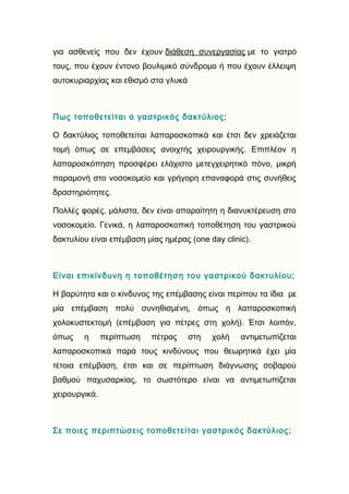 για ασθενείς που δεν έχουν διάθεση συνεργασίας με το γιατρό
τους, που έχουν έντονο βουλιμικό σύνδρομο ή που έχουν έλλειψη
αυτοκυριαρχίας και εθισμό στα γλυκά



Πως τοποθετείται ο γαστρικός δακτύλιος;

Ο δακτύλιος τοποθετείται λαπαροσκοπικά και έτσι δεν χρειάζεται
τομή όπως σε επεμβάσεις ανοιχτής χειρουργικής. Επιπλέον η
λαπαροσκόπηση προσφέρει ελάχιστο μετεγχειρητικό πόνο, μικρή
παραμονή στο νοσοκομείο και γρήγορη επαναφορά στις συνήθεις
δραστηριότητες.

Πολλές φορές, μάλιστα, δεν είναι απαραίτητη η διανυκτέρευση στο
νοσοκομείο. Γενικά, η λαπαροσκοπική τοποθέτηση του γαστρικού
δακτυλίου είναι επέμβαση μίας ημέρας (one day clinic).



Είναι επικίνδυνη η τοποθέτηση του γαστρικού δακτυλίου;

Η βαρύτητα και ο κίνδυνος της επέμβασης είναι περίπου τα ίδια με
μία επέμβαση πολύ συνηθισμένη, όπως η λαπαροσκοπική
χολοκυστεκτομή (επέμβαση για πέτρες στη χολή). Έτσι λοιπόν,
όπως    η      περίπτωση   πέτρας     στη   χολή   αντιμετωπίζεται
λαπαροσκοπικά παρά τους κινδύνους που θεωρητικά έχει μία
τέτοια επέμβαση, έτσι και σε περίπτωση διάγνωσης σοβαρού
βαθμού παχυσαρκίας, το σωστότερο είναι να αντιμετωπίζεται
χειρουργικά.



Σε ποιες περιπτώσεις τοποθετείται γαστρικός δακτύλιος;
 