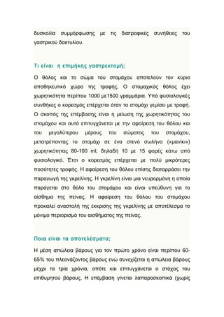 δυσκολία   συμμόρφωσης      με   τις   διατροφικές    συνήθειες   του
γαστρικού δακτυλίου.



Τι είναι η επιμήκης γαστρεκτομή;

Ο θόλος και το σώμα του στομάχου αποτελούν τον κύριο
αποθηκευτικό χώρο της τροφής. Ο στομαχικός θόλος έχει
χωρητικότητα περίπου 1000 με1500 γραμμάρια. Υπό φυσιολογικές
συνθήκες ο κορεσμός επέρχεται όταν το στομάχι γεμίσει με τροφή.
Ο σκοπός της επέμβασης είναι η μείωση της χωρητικότητας του
στομάχου και αυτό επιτυγχάνεται με την αφαίρεση του θόλου και
του   μεγαλύτερου      μέρους    του   σώματος       του   στομάχου,
μετατρέποντας το στομάχι σε ένα στενό σωλήνα («μανίκι»)
χωρητικότητας 80-100 ml, δηλαδή 10 με 15 φορές κάτω από
φυσιολογικό. Έτσι ο κορεσμός επέρχεται με πολύ μικρότερες
ποσότητες τροφής. Η αφαίρεση του θόλου επίσης διαταρράσει την
παραγωγή της γκρελίνης. Η γκρελίνη είναι μια νευρορμόνη η οποία
παράγεται στο θόλο του στομάχου και είναι υπεύθυνη για το
αίσθημα της πείνας. Η αφαίρεση του θόλου του στομάχου
προκαλεί αναστολή της έκκρισης της γκρελίνης με αποτέλεσμα το
μόνιμο περιορισμό του αισθήματος της πείνας.



Ποια είναι τα αποτελέσματα;

Η μέση απώλεια βάρους για τον πρώτο χρόνο είναι περίπου 60-
65% του πλεονάζοντος βάρους ενώ συνεχίζεται η απώλεια βάρους
μέχρι τα τρία χρόνια, οπότε και επιτυγχάνεται ο στόχος του
επιθυμητού βάρους. Η επέμβαση γίνεται λαπαροσκοπικά (χωρίς
 