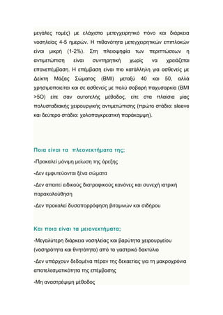 μεγάλες τομές) με ελάχιστο μετεγχειρητικό πόνο και διάρκεια
νοσηλείας 4-5 ημερών. Η πιθανότητα μετεγχειρητικών επιπλοκών
είναι    μικρή   (1-2%).   Στη   πλειοψηφία       των   περιπτώσεων    η
αντιμετώπιση       είναι    συντηρητική     χωρίς       να     χρειάζεται
επανεπέμβαση. Η επέμβαση είναι πιο κατάλληλη για ασθενείς με
Δείκτη    Μάζας     Σώματος      (BMI)   μεταξύ    40    και   50,   αλλά
χρησιμοποιείται και σε ασθενείς με πολύ σοβαρή παχυσαρκία (BMI
>5O) είτε σαν αυτοτελής μέθοδος, είτε στα πλαίσια μίας
πολυσταδιακής χειρουργικής αντιμετώπισης (πρώτο στάδιο: sleeve
και δεύτερο στάδιο: χολοπαγκρεατική παράκαμψη).




Ποια είναι τα πλεονεκτήματα της;

-Προκαλεί μόνιμη μείωση της όρεξης

-Δεν εμφυτεύονται ξένα σώματα

-Δεν απαιτεί ειδικούς διατροφικούς κανόνες και συνεχή ιατρική
παρακολούθηση

-Δεν προκαλεί δυσαπορρόφηση βιταμινών και σιδήρου



Και ποια είναι τα μειονεκτήματα;

-Μεγαλύτερη διάρκεια νοσηλείας και βαρύτητα χειρουργείου
(νοσηρότητα και θνητότητα) από το γαστρικό δακτύλιο

-Δεν υπάρχουν δεδομένα πέραν της δεκαετίας για τη μακροχρόνια
αποτελεσματικότητα της επέμβασης

-Μη αναστρέψιμη μέθοδος
 