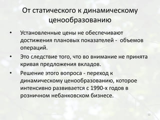 От статического к динамическому
            ценообразованию
•   Установленные цены не обеспечивают
    достижения плановых показателей - объемов
    операций.
•   Это следствие того, что во внимание не принята
    кривая предложения вкладов.
•   Решение этого вопроса - переход к
    динамическому ценообразованию, которое
    интенсивно развивается с 1990-х годов в
    розничном небанковском бизнесе.

                                                 12
 