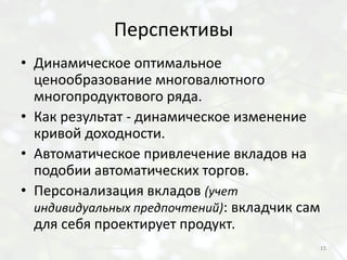 Перспективы
• Динамическое оптимальное
  ценообразование многовалютного
  многопродуктового ряда.
• Как результат - динамическое изменение
  кривой доходности.
• Автоматическое привлечение вкладов на
  подобии автоматических торгов.
• Персонализация вкладов (учет
  индивидуальных предпочтений): вкладчик сам
  для себя проектирует продукт.
                                               15
 
