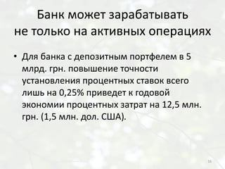 Банк может зарабатывать
не только на активных операциях
• Для банка с депозитным портфелем в 5
  млрд. грн. повышение точности
  установления процентных ставок всего
  лишь на 0,25% приведет к годовой
  экономии процентных затрат на 12,5 млн.
  грн. (1,5 млн. дол. США).



                                            16
 