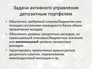 Задачи активного управления
      депозитным портфелем
• Обеспечить требуемый планом/бюджетом или
  текущим состоянием ликвидности банка объем
  привлечения вкладов.
• Обеспечить уровень процентных расходов, не
  превышающий плановые/бюджетные значения,
  или минимальный уровень процентных
  расходов.
• Гарантировать приемлемые уровни рисков
  досрочного изъятия, перевложения,
  межпродуктовой миграции и пр.

                                               2
 