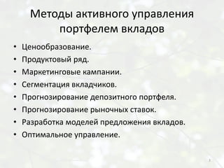Методы активного управления
         портфелем вкладов
•   Ценообразование.
•   Продуктовый ряд.
•   Маркетинговые кампании.
•   Сегментация вкладчиков.
•   Прогнозирование депозитного портфеля.
•   Прогнозирование рыночных ставок.
•   Разработка моделей предложения вкладов.
•   Оптимальное управление.

                                              3
 